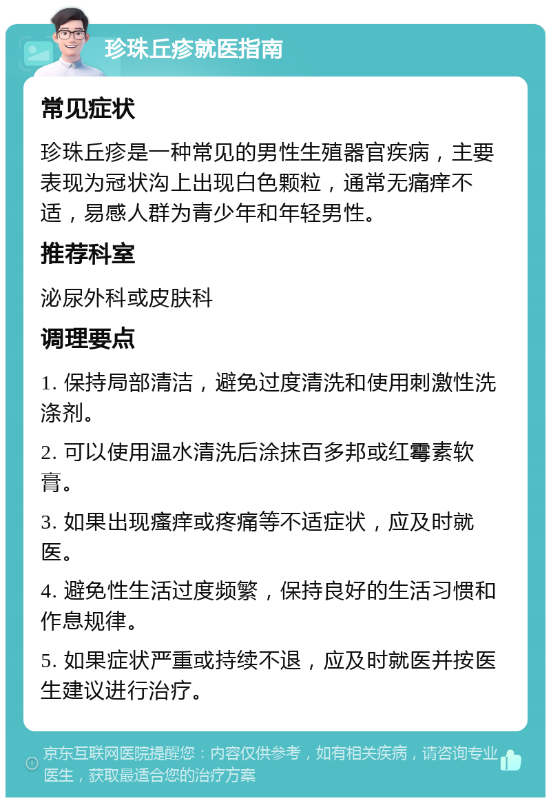 珍珠丘疹就医指南 常见症状 珍珠丘疹是一种常见的男性生殖器官疾病，主要表现为冠状沟上出现白色颗粒，通常无痛痒不适，易感人群为青少年和年轻男性。 推荐科室 泌尿外科或皮肤科 调理要点 1. 保持局部清洁，避免过度清洗和使用刺激性洗涤剂。 2. 可以使用温水清洗后涂抹百多邦或红霉素软膏。 3. 如果出现瘙痒或疼痛等不适症状，应及时就医。 4. 避免性生活过度频繁，保持良好的生活习惯和作息规律。 5. 如果症状严重或持续不退，应及时就医并按医生建议进行治疗。