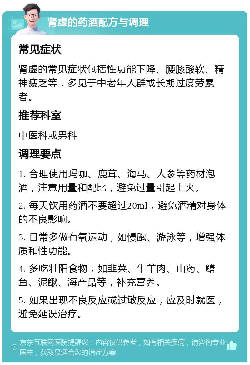 肾虚的药酒配方与调理 常见症状 肾虚的常见症状包括性功能下降、腰膝酸软、精神疲乏等，多见于中老年人群或长期过度劳累者。 推荐科室 中医科或男科 调理要点 1. 合理使用玛咖、鹿茸、海马、人参等药材泡酒，注意用量和配比，避免过量引起上火。 2. 每天饮用药酒不要超过20ml，避免酒精对身体的不良影响。 3. 日常多做有氧运动，如慢跑、游泳等，增强体质和性功能。 4. 多吃壮阳食物，如韭菜、牛羊肉、山药、鳝鱼、泥鳅、海产品等，补充营养。 5. 如果出现不良反应或过敏反应，应及时就医，避免延误治疗。