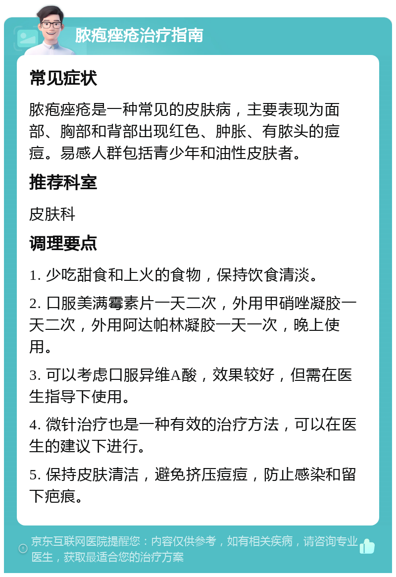 脓疱痤疮治疗指南 常见症状 脓疱痤疮是一种常见的皮肤病，主要表现为面部、胸部和背部出现红色、肿胀、有脓头的痘痘。易感人群包括青少年和油性皮肤者。 推荐科室 皮肤科 调理要点 1. 少吃甜食和上火的食物，保持饮食清淡。 2. 口服美满霉素片一天二次，外用甲硝唑凝胶一天二次，外用阿达帕林凝胶一天一次，晚上使用。 3. 可以考虑口服异维A酸，效果较好，但需在医生指导下使用。 4. 微针治疗也是一种有效的治疗方法，可以在医生的建议下进行。 5. 保持皮肤清洁，避免挤压痘痘，防止感染和留下疤痕。