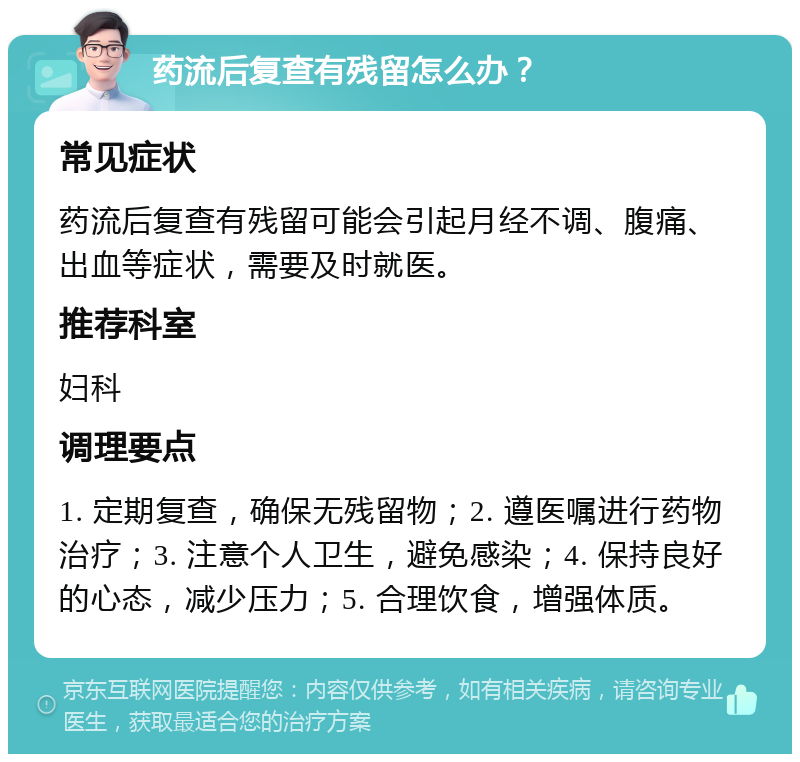 药流后复查有残留怎么办？ 常见症状 药流后复查有残留可能会引起月经不调、腹痛、出血等症状，需要及时就医。 推荐科室 妇科 调理要点 1. 定期复查，确保无残留物；2. 遵医嘱进行药物治疗；3. 注意个人卫生，避免感染；4. 保持良好的心态，减少压力；5. 合理饮食，增强体质。