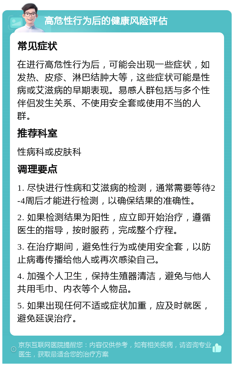 高危性行为后的健康风险评估 常见症状 在进行高危性行为后，可能会出现一些症状，如发热、皮疹、淋巴结肿大等，这些症状可能是性病或艾滋病的早期表现。易感人群包括与多个性伴侣发生关系、不使用安全套或使用不当的人群。 推荐科室 性病科或皮肤科 调理要点 1. 尽快进行性病和艾滋病的检测，通常需要等待2-4周后才能进行检测，以确保结果的准确性。 2. 如果检测结果为阳性，应立即开始治疗，遵循医生的指导，按时服药，完成整个疗程。 3. 在治疗期间，避免性行为或使用安全套，以防止病毒传播给他人或再次感染自己。 4. 加强个人卫生，保持生殖器清洁，避免与他人共用毛巾、内衣等个人物品。 5. 如果出现任何不适或症状加重，应及时就医，避免延误治疗。