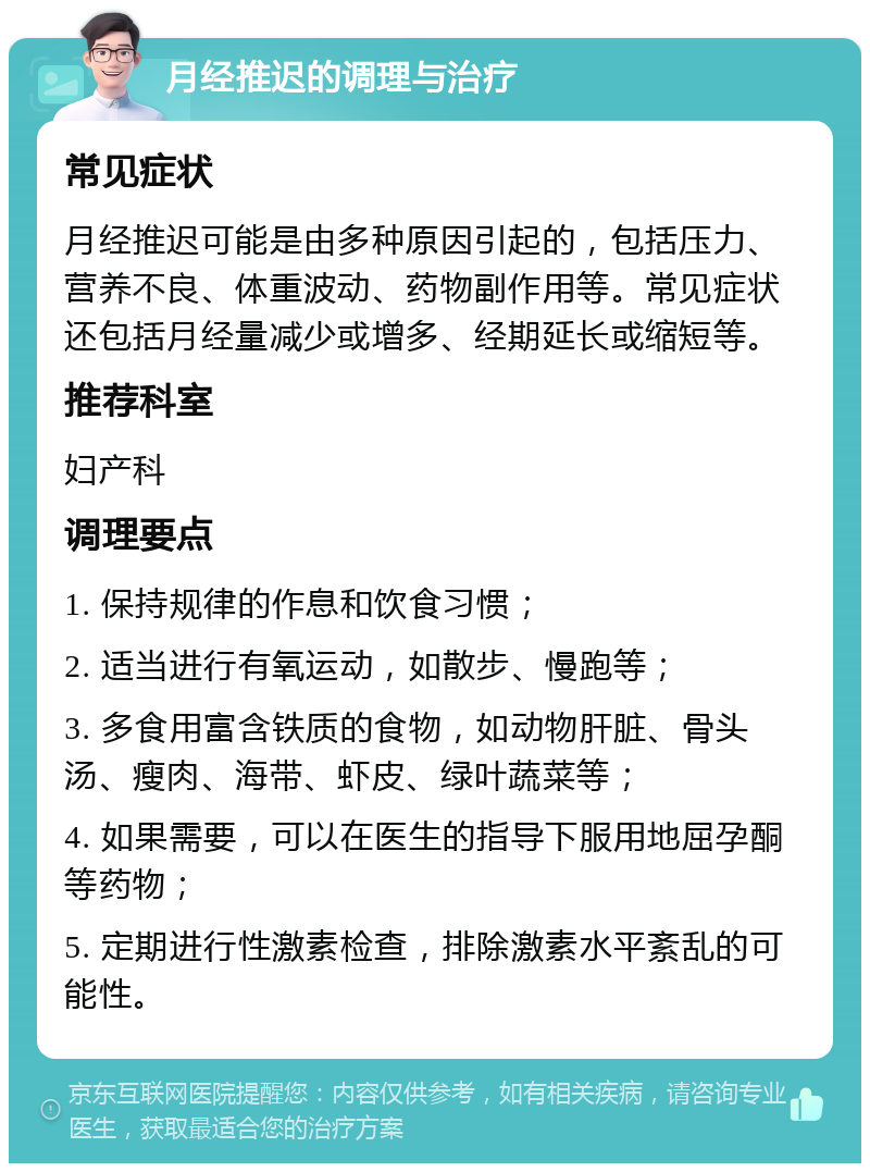 月经推迟的调理与治疗 常见症状 月经推迟可能是由多种原因引起的，包括压力、营养不良、体重波动、药物副作用等。常见症状还包括月经量减少或增多、经期延长或缩短等。 推荐科室 妇产科 调理要点 1. 保持规律的作息和饮食习惯； 2. 适当进行有氧运动，如散步、慢跑等； 3. 多食用富含铁质的食物，如动物肝脏、骨头汤、瘦肉、海带、虾皮、绿叶蔬菜等； 4. 如果需要，可以在医生的指导下服用地屈孕酮等药物； 5. 定期进行性激素检查，排除激素水平紊乱的可能性。