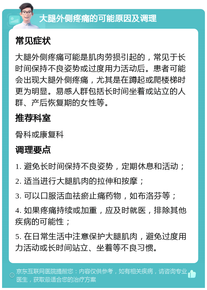 大腿外侧疼痛的可能原因及调理 常见症状 大腿外侧疼痛可能是肌肉劳损引起的，常见于长时间保持不良姿势或过度用力活动后。患者可能会出现大腿外侧疼痛，尤其是在蹲起或爬楼梯时更为明显。易感人群包括长时间坐着或站立的人群、产后恢复期的女性等。 推荐科室 骨科或康复科 调理要点 1. 避免长时间保持不良姿势，定期休息和活动； 2. 适当进行大腿肌肉的拉伸和按摩； 3. 可以口服活血祛瘀止痛药物，如布洛芬等； 4. 如果疼痛持续或加重，应及时就医，排除其他疾病的可能性； 5. 在日常生活中注意保护大腿肌肉，避免过度用力活动或长时间站立、坐着等不良习惯。