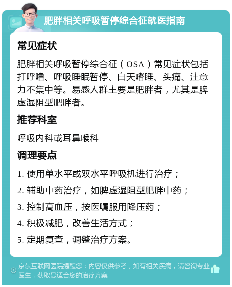 肥胖相关呼吸暂停综合征就医指南 常见症状 肥胖相关呼吸暂停综合征（OSA）常见症状包括打呼噜、呼吸睡眠暂停、白天嗜睡、头痛、注意力不集中等。易感人群主要是肥胖者，尤其是脾虚湿阻型肥胖者。 推荐科室 呼吸内科或耳鼻喉科 调理要点 1. 使用单水平或双水平呼吸机进行治疗； 2. 辅助中药治疗，如脾虚湿阻型肥胖中药； 3. 控制高血压，按医嘱服用降压药； 4. 积极减肥，改善生活方式； 5. 定期复查，调整治疗方案。