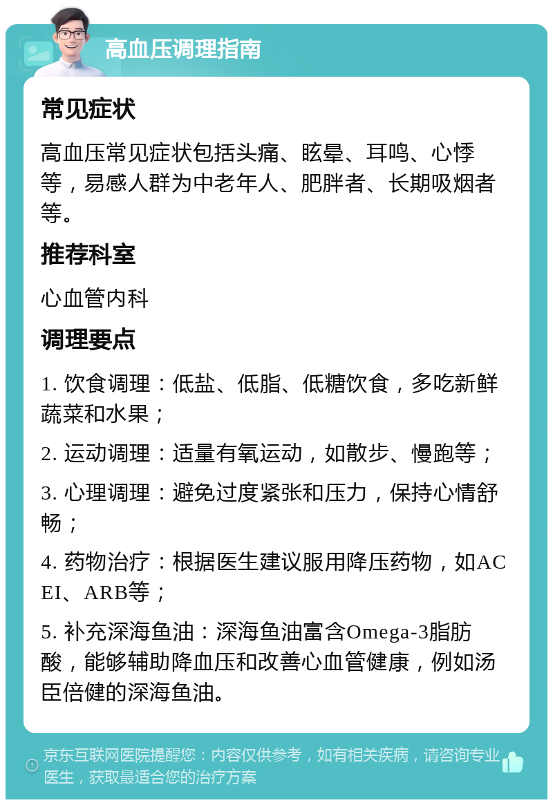 高血压调理指南 常见症状 高血压常见症状包括头痛、眩晕、耳鸣、心悸等，易感人群为中老年人、肥胖者、长期吸烟者等。 推荐科室 心血管内科 调理要点 1. 饮食调理：低盐、低脂、低糖饮食，多吃新鲜蔬菜和水果； 2. 运动调理：适量有氧运动，如散步、慢跑等； 3. 心理调理：避免过度紧张和压力，保持心情舒畅； 4. 药物治疗：根据医生建议服用降压药物，如ACEI、ARB等； 5. 补充深海鱼油：深海鱼油富含Omega-3脂肪酸，能够辅助降血压和改善心血管健康，例如汤臣倍健的深海鱼油。