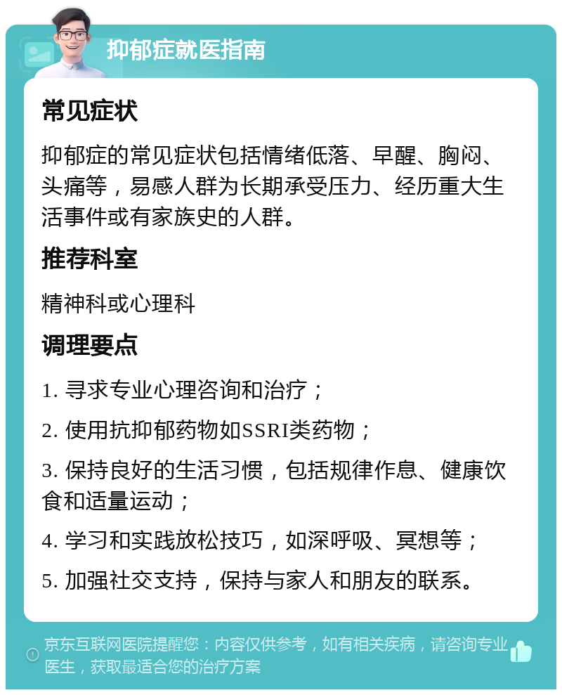 抑郁症就医指南 常见症状 抑郁症的常见症状包括情绪低落、早醒、胸闷、头痛等，易感人群为长期承受压力、经历重大生活事件或有家族史的人群。 推荐科室 精神科或心理科 调理要点 1. 寻求专业心理咨询和治疗； 2. 使用抗抑郁药物如SSRI类药物； 3. 保持良好的生活习惯，包括规律作息、健康饮食和适量运动； 4. 学习和实践放松技巧，如深呼吸、冥想等； 5. 加强社交支持，保持与家人和朋友的联系。