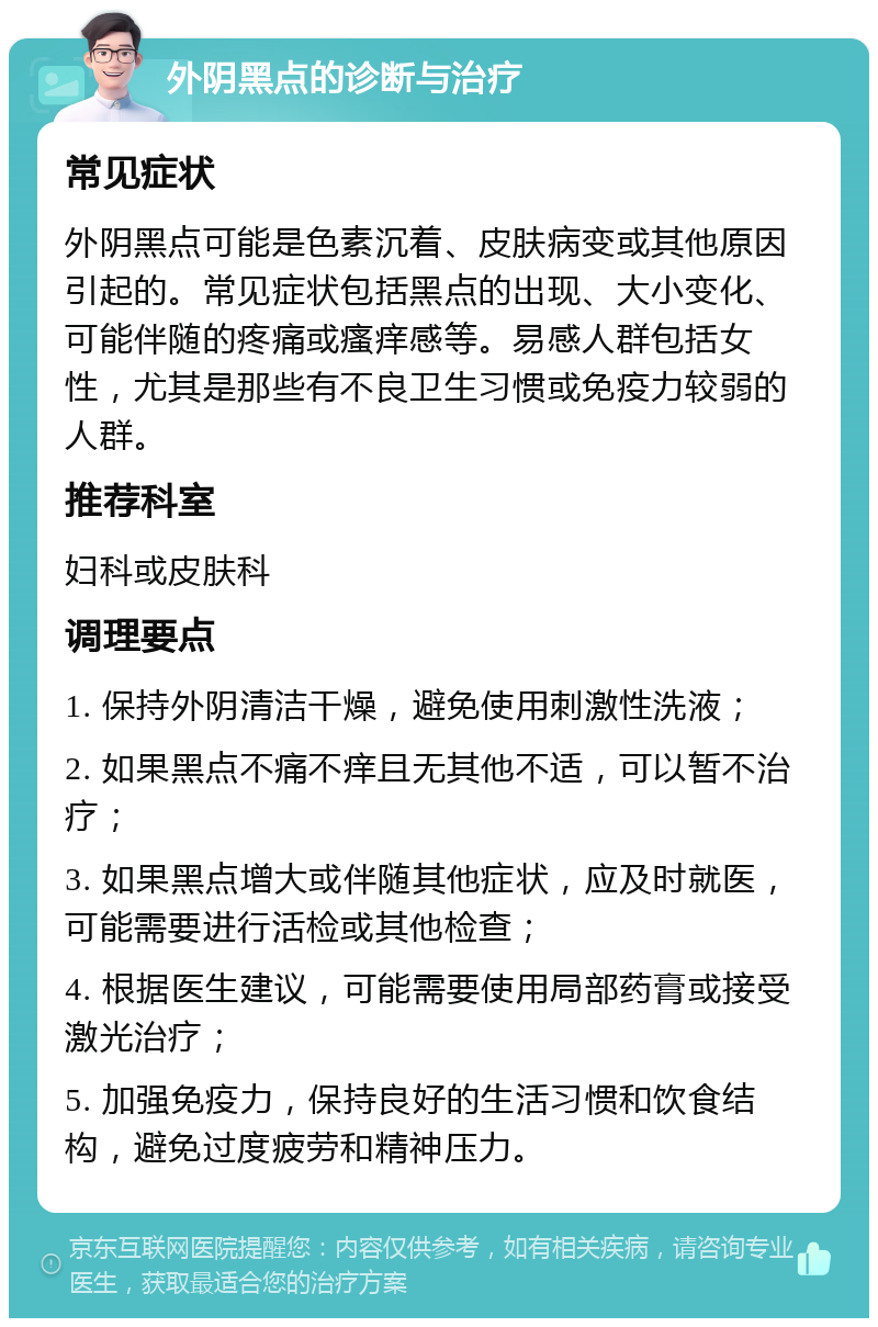 外阴黑点的诊断与治疗 常见症状 外阴黑点可能是色素沉着、皮肤病变或其他原因引起的。常见症状包括黑点的出现、大小变化、可能伴随的疼痛或瘙痒感等。易感人群包括女性，尤其是那些有不良卫生习惯或免疫力较弱的人群。 推荐科室 妇科或皮肤科 调理要点 1. 保持外阴清洁干燥，避免使用刺激性洗液； 2. 如果黑点不痛不痒且无其他不适，可以暂不治疗； 3. 如果黑点增大或伴随其他症状，应及时就医，可能需要进行活检或其他检查； 4. 根据医生建议，可能需要使用局部药膏或接受激光治疗； 5. 加强免疫力，保持良好的生活习惯和饮食结构，避免过度疲劳和精神压力。