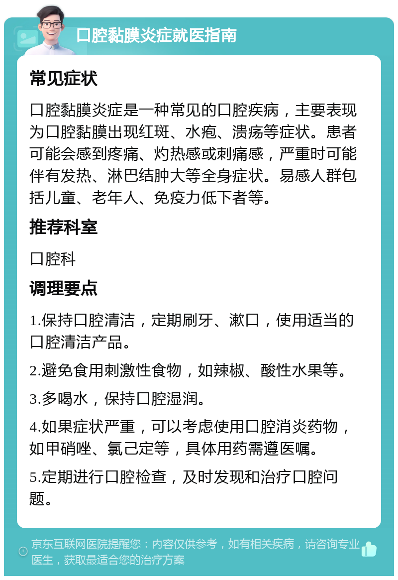 口腔黏膜炎症就医指南 常见症状 口腔黏膜炎症是一种常见的口腔疾病，主要表现为口腔黏膜出现红斑、水疱、溃疡等症状。患者可能会感到疼痛、灼热感或刺痛感，严重时可能伴有发热、淋巴结肿大等全身症状。易感人群包括儿童、老年人、免疫力低下者等。 推荐科室 口腔科 调理要点 1.保持口腔清洁，定期刷牙、漱口，使用适当的口腔清洁产品。 2.避免食用刺激性食物，如辣椒、酸性水果等。 3.多喝水，保持口腔湿润。 4.如果症状严重，可以考虑使用口腔消炎药物，如甲硝唑、氯己定等，具体用药需遵医嘱。 5.定期进行口腔检查，及时发现和治疗口腔问题。