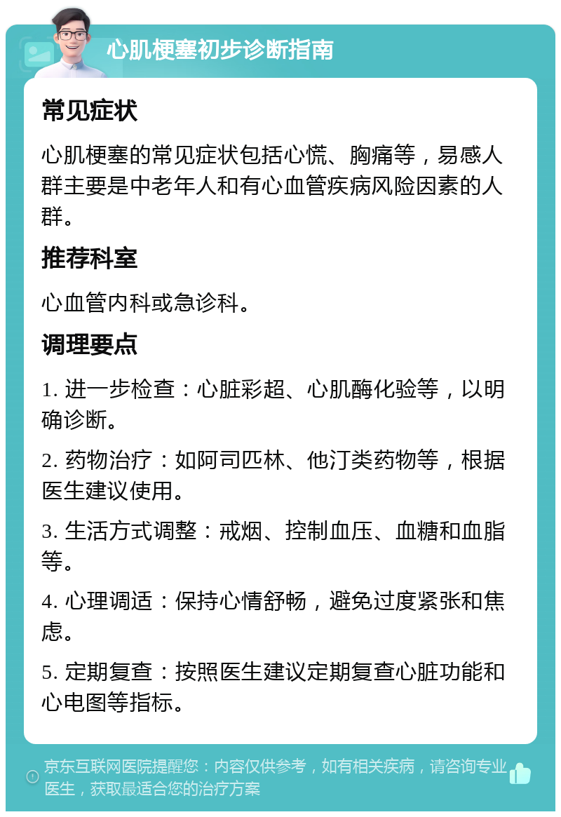 心肌梗塞初步诊断指南 常见症状 心肌梗塞的常见症状包括心慌、胸痛等，易感人群主要是中老年人和有心血管疾病风险因素的人群。 推荐科室 心血管内科或急诊科。 调理要点 1. 进一步检查：心脏彩超、心肌酶化验等，以明确诊断。 2. 药物治疗：如阿司匹林、他汀类药物等，根据医生建议使用。 3. 生活方式调整：戒烟、控制血压、血糖和血脂等。 4. 心理调适：保持心情舒畅，避免过度紧张和焦虑。 5. 定期复查：按照医生建议定期复查心脏功能和心电图等指标。