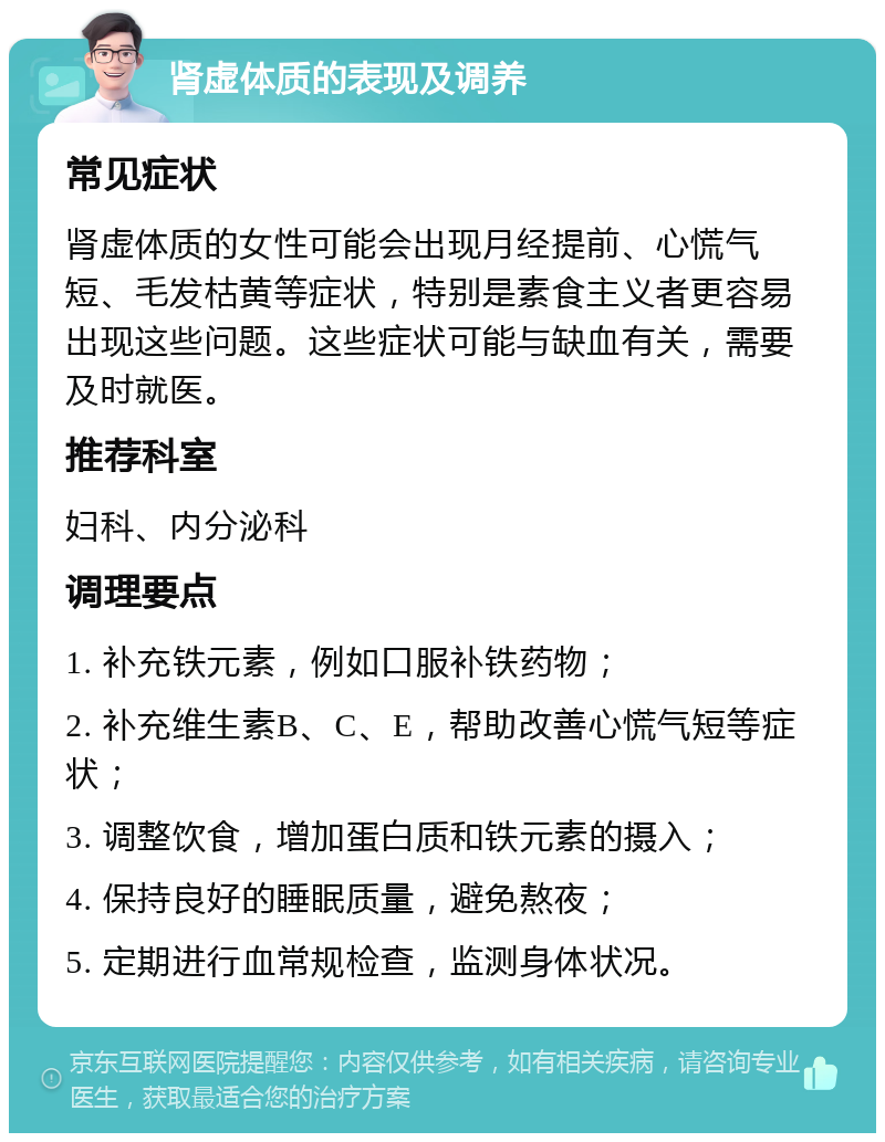 肾虚体质的表现及调养 常见症状 肾虚体质的女性可能会出现月经提前、心慌气短、毛发枯黄等症状，特别是素食主义者更容易出现这些问题。这些症状可能与缺血有关，需要及时就医。 推荐科室 妇科、内分泌科 调理要点 1. 补充铁元素，例如口服补铁药物； 2. 补充维生素B、C、E，帮助改善心慌气短等症状； 3. 调整饮食，增加蛋白质和铁元素的摄入； 4. 保持良好的睡眠质量，避免熬夜； 5. 定期进行血常规检查，监测身体状况。