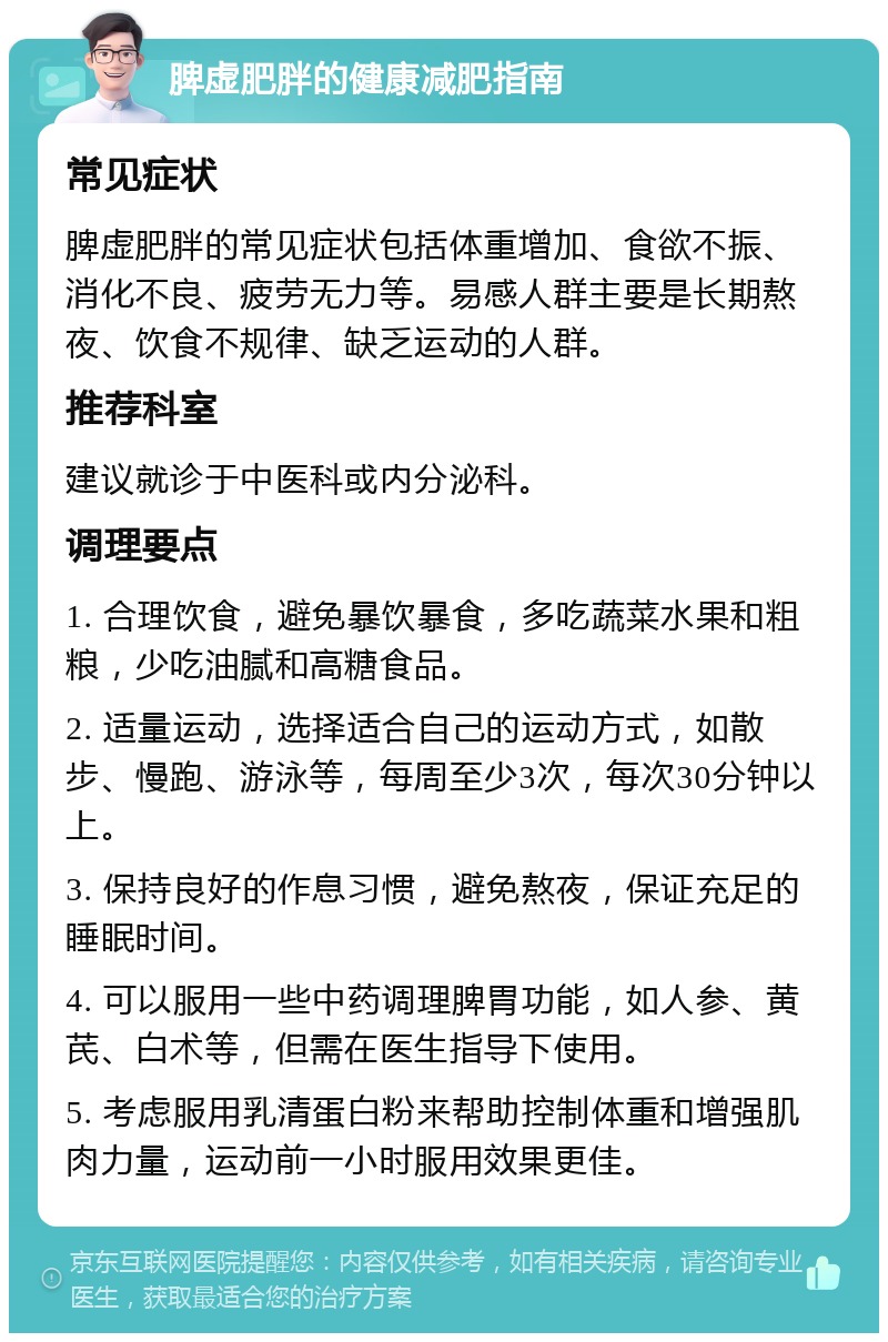 脾虚肥胖的健康减肥指南 常见症状 脾虚肥胖的常见症状包括体重增加、食欲不振、消化不良、疲劳无力等。易感人群主要是长期熬夜、饮食不规律、缺乏运动的人群。 推荐科室 建议就诊于中医科或内分泌科。 调理要点 1. 合理饮食，避免暴饮暴食，多吃蔬菜水果和粗粮，少吃油腻和高糖食品。 2. 适量运动，选择适合自己的运动方式，如散步、慢跑、游泳等，每周至少3次，每次30分钟以上。 3. 保持良好的作息习惯，避免熬夜，保证充足的睡眠时间。 4. 可以服用一些中药调理脾胃功能，如人参、黄芪、白术等，但需在医生指导下使用。 5. 考虑服用乳清蛋白粉来帮助控制体重和增强肌肉力量，运动前一小时服用效果更佳。