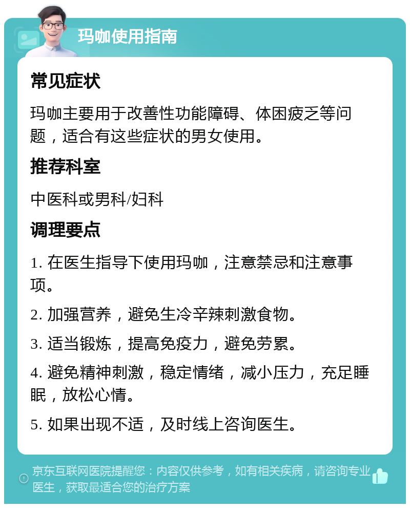 玛咖使用指南 常见症状 玛咖主要用于改善性功能障碍、体困疲乏等问题，适合有这些症状的男女使用。 推荐科室 中医科或男科/妇科 调理要点 1. 在医生指导下使用玛咖，注意禁忌和注意事项。 2. 加强营养，避免生冷辛辣刺激食物。 3. 适当锻炼，提高免疫力，避免劳累。 4. 避免精神刺激，稳定情绪，减小压力，充足睡眠，放松心情。 5. 如果出现不适，及时线上咨询医生。