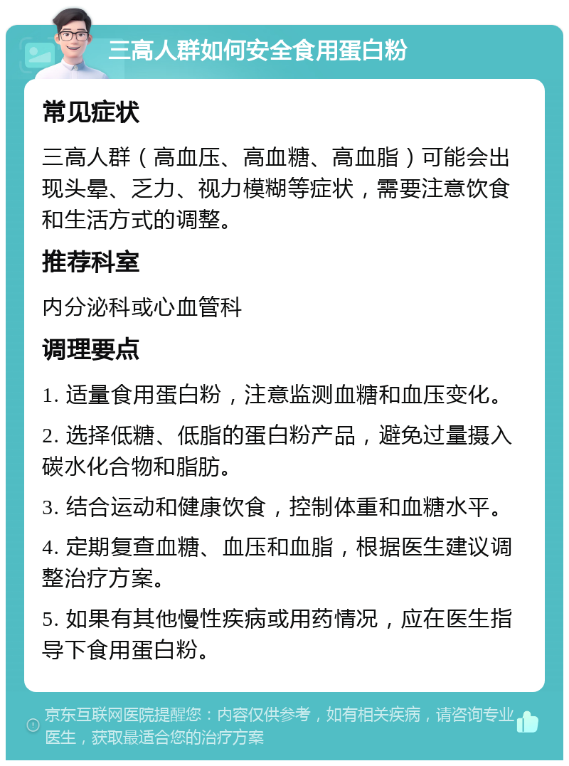 三高人群如何安全食用蛋白粉 常见症状 三高人群（高血压、高血糖、高血脂）可能会出现头晕、乏力、视力模糊等症状，需要注意饮食和生活方式的调整。 推荐科室 内分泌科或心血管科 调理要点 1. 适量食用蛋白粉，注意监测血糖和血压变化。 2. 选择低糖、低脂的蛋白粉产品，避免过量摄入碳水化合物和脂肪。 3. 结合运动和健康饮食，控制体重和血糖水平。 4. 定期复查血糖、血压和血脂，根据医生建议调整治疗方案。 5. 如果有其他慢性疾病或用药情况，应在医生指导下食用蛋白粉。