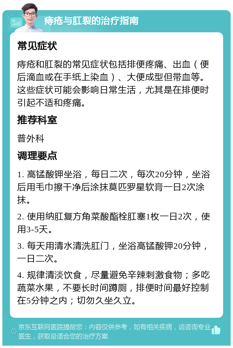 痔疮与肛裂的治疗指南 常见症状 痔疮和肛裂的常见症状包括排便疼痛、出血（便后滴血或在手纸上染血）、大便成型但带血等。这些症状可能会影响日常生活，尤其是在排便时引起不适和疼痛。 推荐科室 普外科 调理要点 1. 高锰酸钾坐浴，每日二次，每次20分钟，坐浴后用毛巾擦干净后涂抹莫匹罗星软膏一日2次涂抹。 2. 使用纳肛复方角菜酸酯栓肛塞1枚一日2次，使用3-5天。 3. 每天用清水清洗肛门，坐浴高锰酸钾20分钟，一日二次。 4. 规律清淡饮食，尽量避免辛辣刺激食物；多吃蔬菜水果，不要长时间蹲厕，排便时间最好控制在5分钟之内；切勿久坐久立。