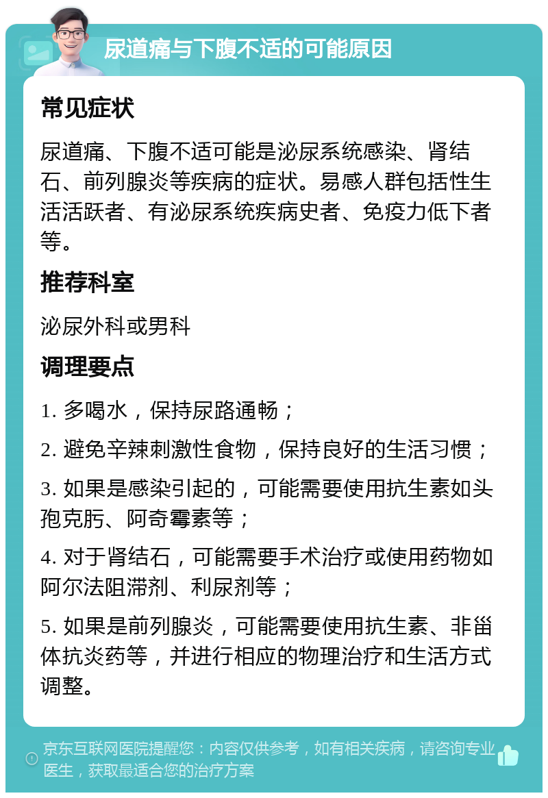 尿道痛与下腹不适的可能原因 常见症状 尿道痛、下腹不适可能是泌尿系统感染、肾结石、前列腺炎等疾病的症状。易感人群包括性生活活跃者、有泌尿系统疾病史者、免疫力低下者等。 推荐科室 泌尿外科或男科 调理要点 1. 多喝水，保持尿路通畅； 2. 避免辛辣刺激性食物，保持良好的生活习惯； 3. 如果是感染引起的，可能需要使用抗生素如头孢克肟、阿奇霉素等； 4. 对于肾结石，可能需要手术治疗或使用药物如阿尔法阻滞剂、利尿剂等； 5. 如果是前列腺炎，可能需要使用抗生素、非甾体抗炎药等，并进行相应的物理治疗和生活方式调整。