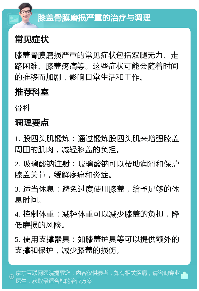 膝盖骨膜磨损严重的治疗与调理 常见症状 膝盖骨膜磨损严重的常见症状包括双腿无力、走路困难、膝盖疼痛等。这些症状可能会随着时间的推移而加剧，影响日常生活和工作。 推荐科室 骨科 调理要点 1. 股四头肌锻炼：通过锻炼股四头肌来增强膝盖周围的肌肉，减轻膝盖的负担。 2. 玻璃酸钠注射：玻璃酸钠可以帮助润滑和保护膝盖关节，缓解疼痛和炎症。 3. 适当休息：避免过度使用膝盖，给予足够的休息时间。 4. 控制体重：减轻体重可以减少膝盖的负担，降低磨损的风险。 5. 使用支撑器具：如膝盖护具等可以提供额外的支撑和保护，减少膝盖的损伤。