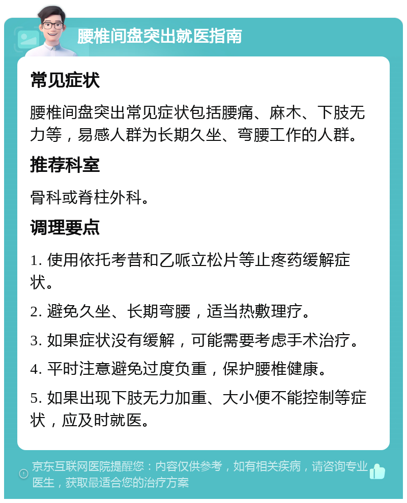 腰椎间盘突出就医指南 常见症状 腰椎间盘突出常见症状包括腰痛、麻木、下肢无力等，易感人群为长期久坐、弯腰工作的人群。 推荐科室 骨科或脊柱外科。 调理要点 1. 使用依托考昔和乙哌立松片等止疼药缓解症状。 2. 避免久坐、长期弯腰，适当热敷理疗。 3. 如果症状没有缓解，可能需要考虑手术治疗。 4. 平时注意避免过度负重，保护腰椎健康。 5. 如果出现下肢无力加重、大小便不能控制等症状，应及时就医。