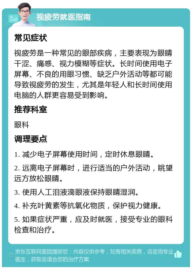 视疲劳就医指南 常见症状 视疲劳是一种常见的眼部疾病，主要表现为眼睛干涩、痛感、视力模糊等症状。长时间使用电子屏幕、不良的用眼习惯、缺乏户外活动等都可能导致视疲劳的发生，尤其是年轻人和长时间使用电脑的人群更容易受到影响。 推荐科室 眼科 调理要点 1. 减少电子屏幕使用时间，定时休息眼睛。 2. 远离电子屏幕时，进行适当的户外活动，眺望远方放松眼睛。 3. 使用人工泪液滴眼液保持眼睛湿润。 4. 补充叶黄素等抗氧化物质，保护视力健康。 5. 如果症状严重，应及时就医，接受专业的眼科检查和治疗。