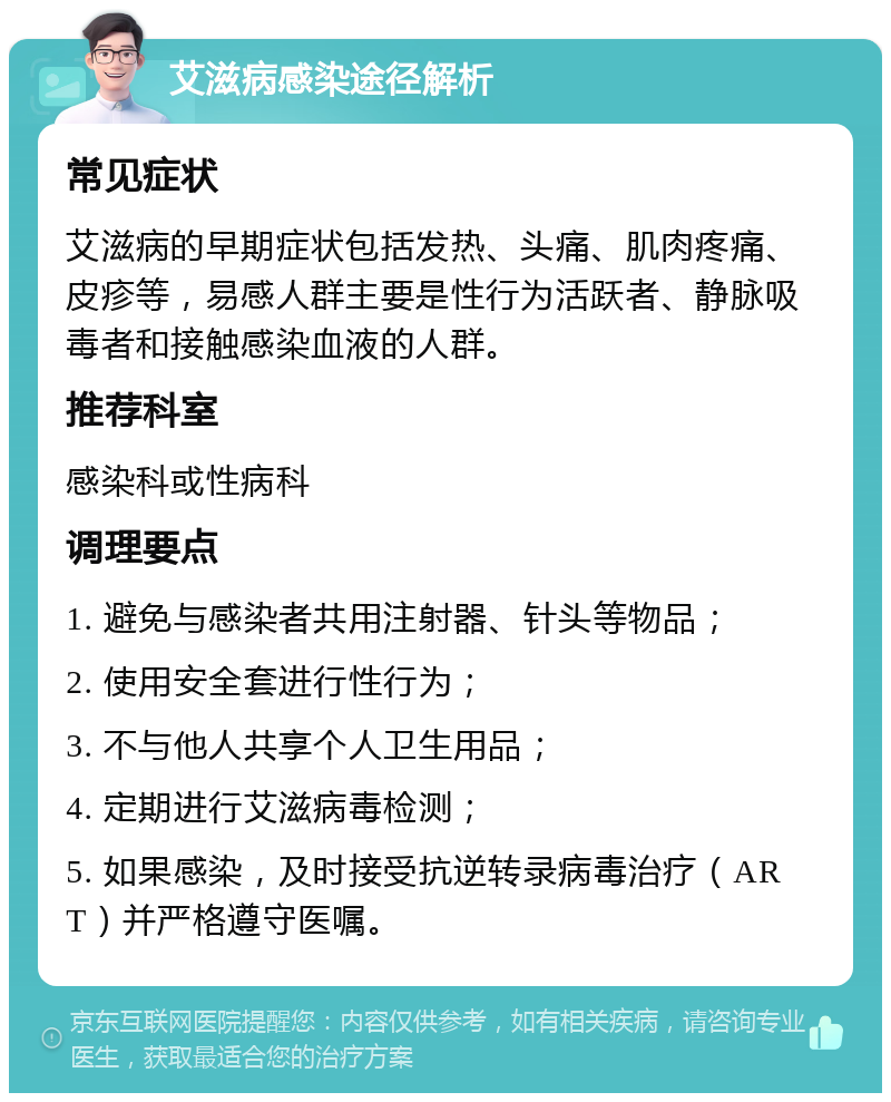 艾滋病感染途径解析 常见症状 艾滋病的早期症状包括发热、头痛、肌肉疼痛、皮疹等，易感人群主要是性行为活跃者、静脉吸毒者和接触感染血液的人群。 推荐科室 感染科或性病科 调理要点 1. 避免与感染者共用注射器、针头等物品； 2. 使用安全套进行性行为； 3. 不与他人共享个人卫生用品； 4. 定期进行艾滋病毒检测； 5. 如果感染，及时接受抗逆转录病毒治疗（ART）并严格遵守医嘱。