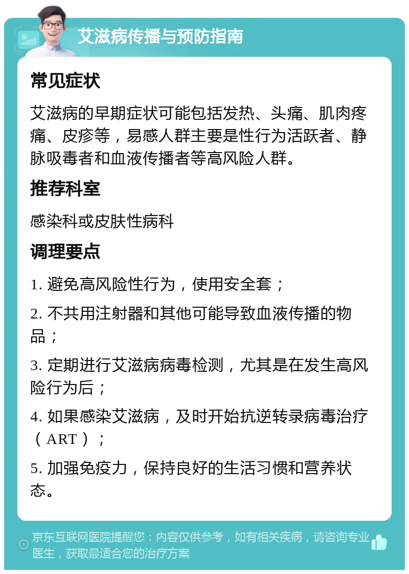 艾滋病传播与预防指南 常见症状 艾滋病的早期症状可能包括发热、头痛、肌肉疼痛、皮疹等，易感人群主要是性行为活跃者、静脉吸毒者和血液传播者等高风险人群。 推荐科室 感染科或皮肤性病科 调理要点 1. 避免高风险性行为，使用安全套； 2. 不共用注射器和其他可能导致血液传播的物品； 3. 定期进行艾滋病病毒检测，尤其是在发生高风险行为后； 4. 如果感染艾滋病，及时开始抗逆转录病毒治疗（ART）； 5. 加强免疫力，保持良好的生活习惯和营养状态。