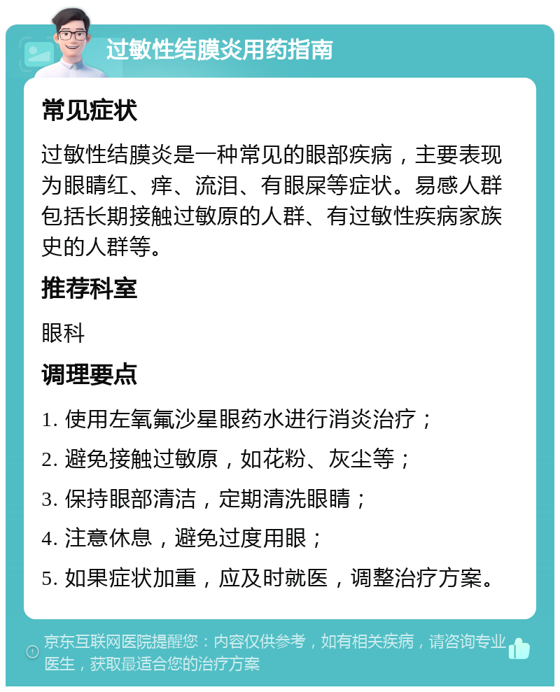 过敏性结膜炎用药指南 常见症状 过敏性结膜炎是一种常见的眼部疾病，主要表现为眼睛红、痒、流泪、有眼屎等症状。易感人群包括长期接触过敏原的人群、有过敏性疾病家族史的人群等。 推荐科室 眼科 调理要点 1. 使用左氧氟沙星眼药水进行消炎治疗； 2. 避免接触过敏原，如花粉、灰尘等； 3. 保持眼部清洁，定期清洗眼睛； 4. 注意休息，避免过度用眼； 5. 如果症状加重，应及时就医，调整治疗方案。