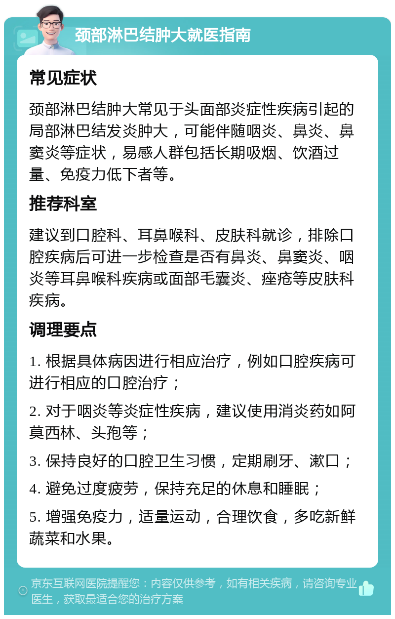 颈部淋巴结肿大就医指南 常见症状 颈部淋巴结肿大常见于头面部炎症性疾病引起的局部淋巴结发炎肿大，可能伴随咽炎、鼻炎、鼻窦炎等症状，易感人群包括长期吸烟、饮酒过量、免疫力低下者等。 推荐科室 建议到口腔科、耳鼻喉科、皮肤科就诊，排除口腔疾病后可进一步检查是否有鼻炎、鼻窦炎、咽炎等耳鼻喉科疾病或面部毛囊炎、痤疮等皮肤科疾病。 调理要点 1. 根据具体病因进行相应治疗，例如口腔疾病可进行相应的口腔治疗； 2. 对于咽炎等炎症性疾病，建议使用消炎药如阿莫西林、头孢等； 3. 保持良好的口腔卫生习惯，定期刷牙、漱口； 4. 避免过度疲劳，保持充足的休息和睡眠； 5. 增强免疫力，适量运动，合理饮食，多吃新鲜蔬菜和水果。