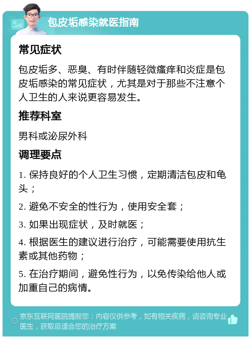 包皮垢感染就医指南 常见症状 包皮垢多、恶臭、有时伴随轻微瘙痒和炎症是包皮垢感染的常见症状，尤其是对于那些不注意个人卫生的人来说更容易发生。 推荐科室 男科或泌尿外科 调理要点 1. 保持良好的个人卫生习惯，定期清洁包皮和龟头； 2. 避免不安全的性行为，使用安全套； 3. 如果出现症状，及时就医； 4. 根据医生的建议进行治疗，可能需要使用抗生素或其他药物； 5. 在治疗期间，避免性行为，以免传染给他人或加重自己的病情。