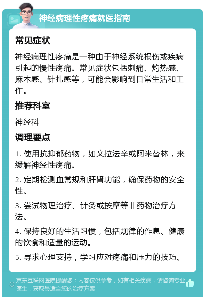 神经病理性疼痛就医指南 常见症状 神经病理性疼痛是一种由于神经系统损伤或疾病引起的慢性疼痛。常见症状包括刺痛、灼热感、麻木感、针扎感等，可能会影响到日常生活和工作。 推荐科室 神经科 调理要点 1. 使用抗抑郁药物，如文拉法辛或阿米替林，来缓解神经性疼痛。 2. 定期检测血常规和肝肾功能，确保药物的安全性。 3. 尝试物理治疗、针灸或按摩等非药物治疗方法。 4. 保持良好的生活习惯，包括规律的作息、健康的饮食和适量的运动。 5. 寻求心理支持，学习应对疼痛和压力的技巧。