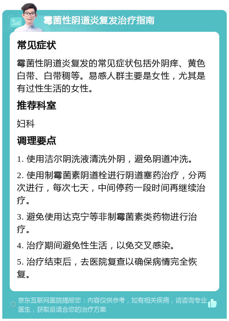 霉菌性阴道炎复发治疗指南 常见症状 霉菌性阴道炎复发的常见症状包括外阴痒、黄色白带、白带稠等。易感人群主要是女性，尤其是有过性生活的女性。 推荐科室 妇科 调理要点 1. 使用洁尔阴洗液清洗外阴，避免阴道冲洗。 2. 使用制霉菌素阴道栓进行阴道塞药治疗，分两次进行，每次七天，中间停药一段时间再继续治疗。 3. 避免使用达克宁等非制霉菌素类药物进行治疗。 4. 治疗期间避免性生活，以免交叉感染。 5. 治疗结束后，去医院复查以确保病情完全恢复。