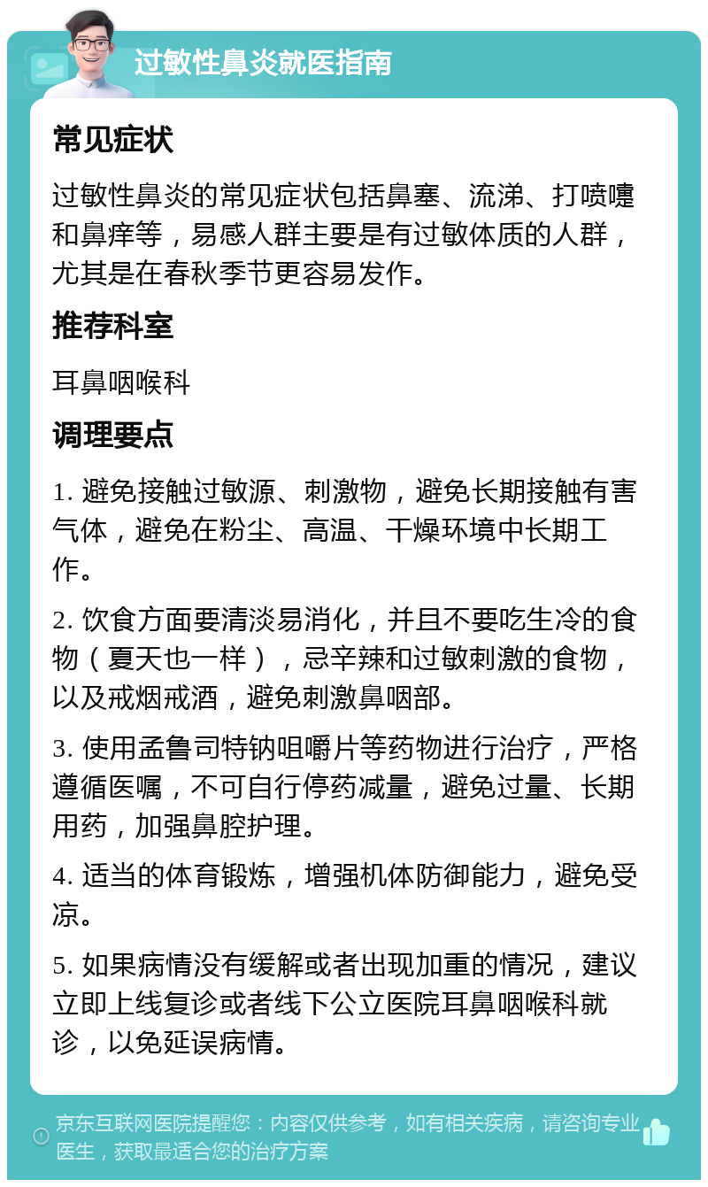 过敏性鼻炎就医指南 常见症状 过敏性鼻炎的常见症状包括鼻塞、流涕、打喷嚏和鼻痒等，易感人群主要是有过敏体质的人群，尤其是在春秋季节更容易发作。 推荐科室 耳鼻咽喉科 调理要点 1. 避免接触过敏源、刺激物，避免长期接触有害气体，避免在粉尘、高温、干燥环境中长期工作。 2. 饮食方面要清淡易消化，并且不要吃生冷的食物（夏天也一样），忌辛辣和过敏刺激的食物，以及戒烟戒酒，避免刺激鼻咽部。 3. 使用孟鲁司特钠咀嚼片等药物进行治疗，严格遵循医嘱，不可自行停药减量，避免过量、长期用药，加强鼻腔护理。 4. 适当的体育锻炼，增强机体防御能力，避免受凉。 5. 如果病情没有缓解或者出现加重的情况，建议立即上线复诊或者线下公立医院耳鼻咽喉科就诊，以免延误病情。