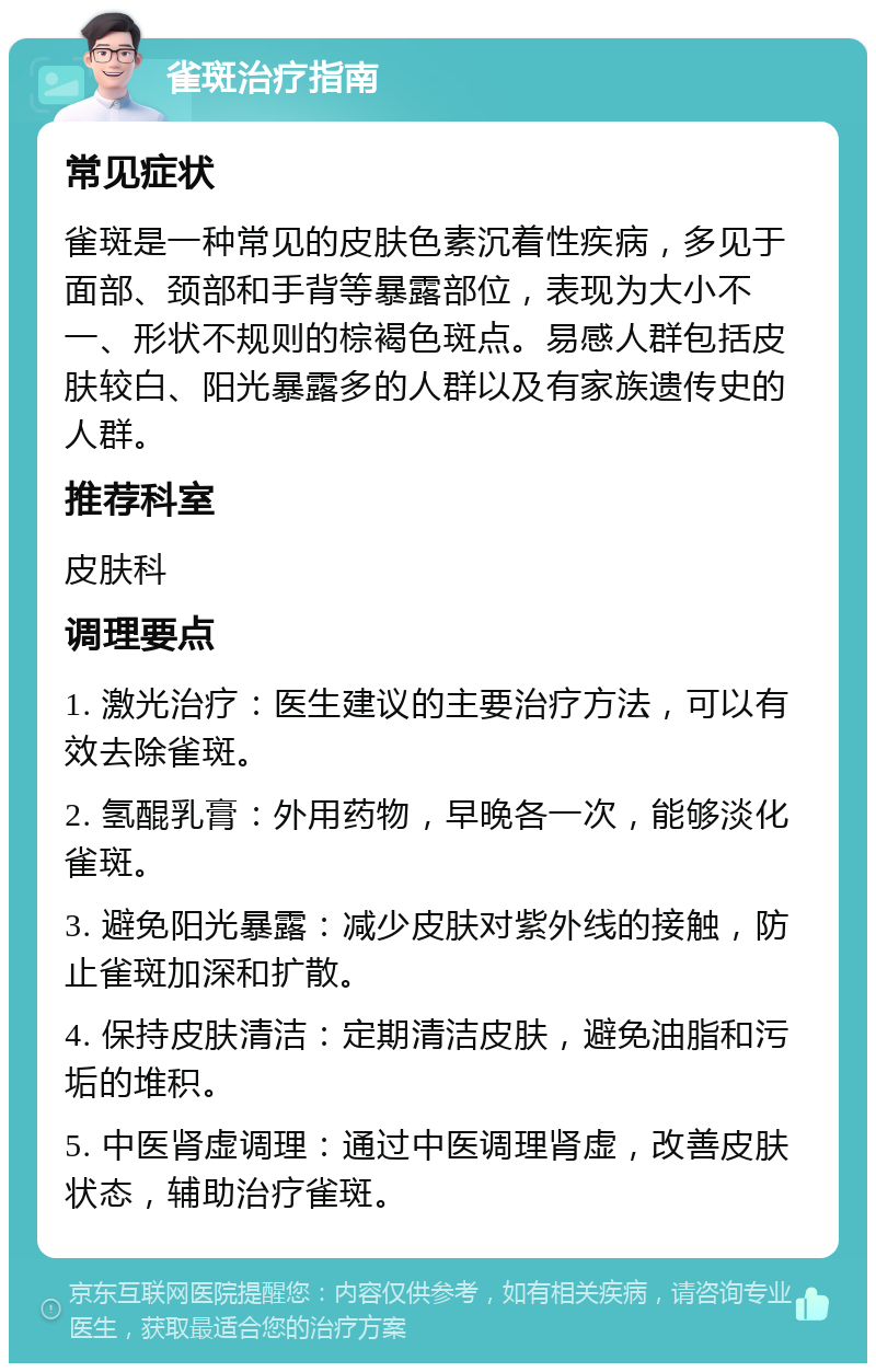 雀斑治疗指南 常见症状 雀斑是一种常见的皮肤色素沉着性疾病，多见于面部、颈部和手背等暴露部位，表现为大小不一、形状不规则的棕褐色斑点。易感人群包括皮肤较白、阳光暴露多的人群以及有家族遗传史的人群。 推荐科室 皮肤科 调理要点 1. 激光治疗：医生建议的主要治疗方法，可以有效去除雀斑。 2. 氢醌乳膏：外用药物，早晚各一次，能够淡化雀斑。 3. 避免阳光暴露：减少皮肤对紫外线的接触，防止雀斑加深和扩散。 4. 保持皮肤清洁：定期清洁皮肤，避免油脂和污垢的堆积。 5. 中医肾虚调理：通过中医调理肾虚，改善皮肤状态，辅助治疗雀斑。