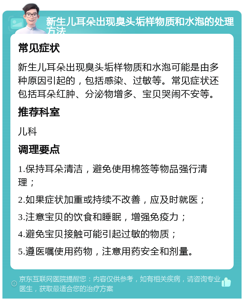 新生儿耳朵出现臭头垢样物质和水泡的处理方法 常见症状 新生儿耳朵出现臭头垢样物质和水泡可能是由多种原因引起的，包括感染、过敏等。常见症状还包括耳朵红肿、分泌物增多、宝贝哭闹不安等。 推荐科室 儿科 调理要点 1.保持耳朵清洁，避免使用棉签等物品强行清理； 2.如果症状加重或持续不改善，应及时就医； 3.注意宝贝的饮食和睡眠，增强免疫力； 4.避免宝贝接触可能引起过敏的物质； 5.遵医嘱使用药物，注意用药安全和剂量。