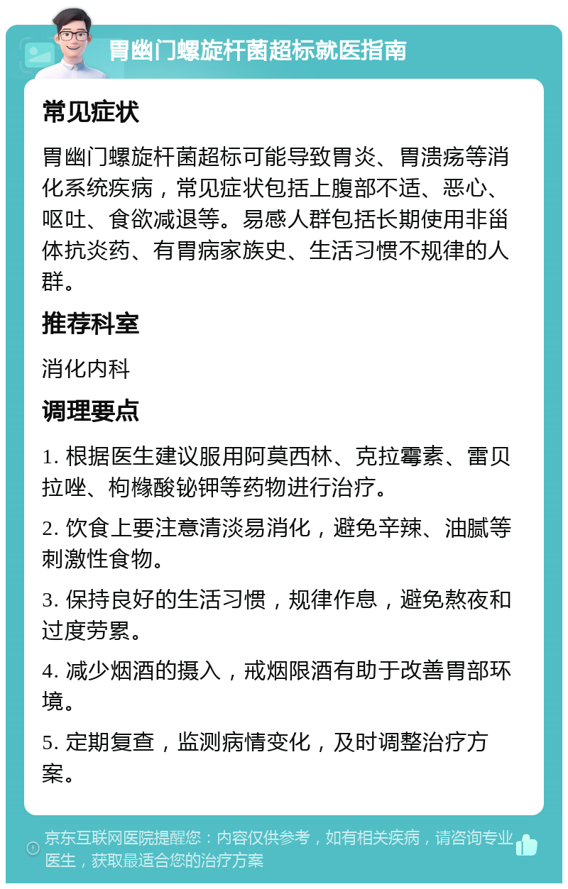 胃幽门螺旋杆菌超标就医指南 常见症状 胃幽门螺旋杆菌超标可能导致胃炎、胃溃疡等消化系统疾病，常见症状包括上腹部不适、恶心、呕吐、食欲减退等。易感人群包括长期使用非甾体抗炎药、有胃病家族史、生活习惯不规律的人群。 推荐科室 消化内科 调理要点 1. 根据医生建议服用阿莫西林、克拉霉素、雷贝拉唑、枸橼酸铋钾等药物进行治疗。 2. 饮食上要注意清淡易消化，避免辛辣、油腻等刺激性食物。 3. 保持良好的生活习惯，规律作息，避免熬夜和过度劳累。 4. 减少烟酒的摄入，戒烟限酒有助于改善胃部环境。 5. 定期复查，监测病情变化，及时调整治疗方案。