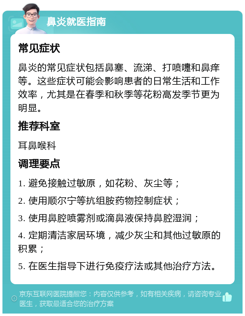 鼻炎就医指南 常见症状 鼻炎的常见症状包括鼻塞、流涕、打喷嚏和鼻痒等。这些症状可能会影响患者的日常生活和工作效率，尤其是在春季和秋季等花粉高发季节更为明显。 推荐科室 耳鼻喉科 调理要点 1. 避免接触过敏原，如花粉、灰尘等； 2. 使用顺尔宁等抗组胺药物控制症状； 3. 使用鼻腔喷雾剂或滴鼻液保持鼻腔湿润； 4. 定期清洁家居环境，减少灰尘和其他过敏原的积累； 5. 在医生指导下进行免疫疗法或其他治疗方法。