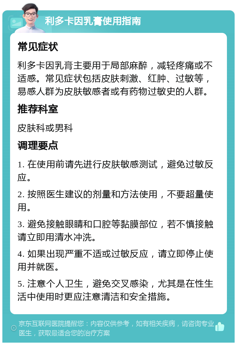 利多卡因乳膏使用指南 常见症状 利多卡因乳膏主要用于局部麻醉，减轻疼痛或不适感。常见症状包括皮肤刺激、红肿、过敏等，易感人群为皮肤敏感者或有药物过敏史的人群。 推荐科室 皮肤科或男科 调理要点 1. 在使用前请先进行皮肤敏感测试，避免过敏反应。 2. 按照医生建议的剂量和方法使用，不要超量使用。 3. 避免接触眼睛和口腔等黏膜部位，若不慎接触请立即用清水冲洗。 4. 如果出现严重不适或过敏反应，请立即停止使用并就医。 5. 注意个人卫生，避免交叉感染，尤其是在性生活中使用时更应注意清洁和安全措施。