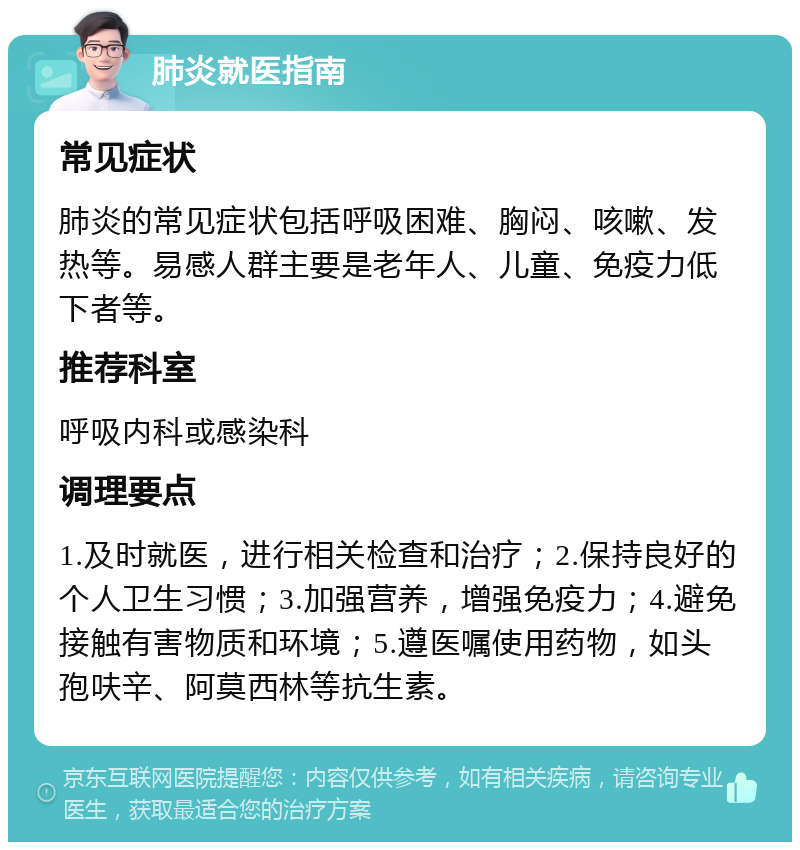 肺炎就医指南 常见症状 肺炎的常见症状包括呼吸困难、胸闷、咳嗽、发热等。易感人群主要是老年人、儿童、免疫力低下者等。 推荐科室 呼吸内科或感染科 调理要点 1.及时就医，进行相关检查和治疗；2.保持良好的个人卫生习惯；3.加强营养，增强免疫力；4.避免接触有害物质和环境；5.遵医嘱使用药物，如头孢呋辛、阿莫西林等抗生素。