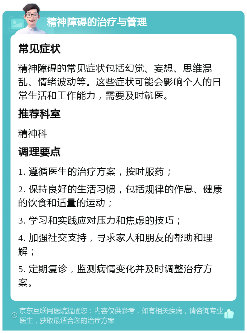 精神障碍的治疗与管理 常见症状 精神障碍的常见症状包括幻觉、妄想、思维混乱、情绪波动等。这些症状可能会影响个人的日常生活和工作能力，需要及时就医。 推荐科室 精神科 调理要点 1. 遵循医生的治疗方案，按时服药； 2. 保持良好的生活习惯，包括规律的作息、健康的饮食和适量的运动； 3. 学习和实践应对压力和焦虑的技巧； 4. 加强社交支持，寻求家人和朋友的帮助和理解； 5. 定期复诊，监测病情变化并及时调整治疗方案。