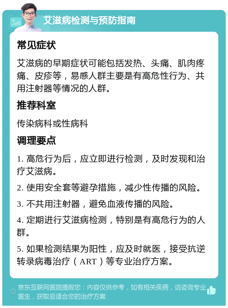 艾滋病检测与预防指南 常见症状 艾滋病的早期症状可能包括发热、头痛、肌肉疼痛、皮疹等，易感人群主要是有高危性行为、共用注射器等情况的人群。 推荐科室 传染病科或性病科 调理要点 1. 高危行为后，应立即进行检测，及时发现和治疗艾滋病。 2. 使用安全套等避孕措施，减少性传播的风险。 3. 不共用注射器，避免血液传播的风险。 4. 定期进行艾滋病检测，特别是有高危行为的人群。 5. 如果检测结果为阳性，应及时就医，接受抗逆转录病毒治疗（ART）等专业治疗方案。