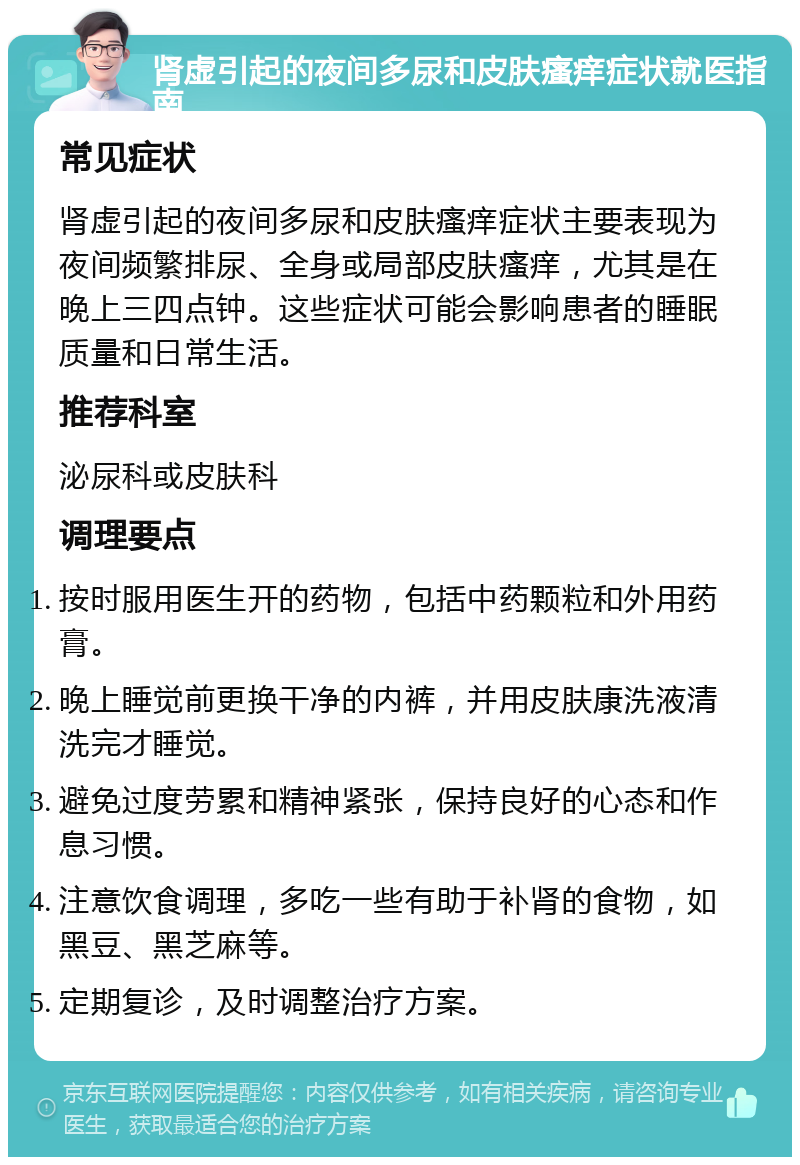 肾虚引起的夜间多尿和皮肤瘙痒症状就医指南 常见症状 肾虚引起的夜间多尿和皮肤瘙痒症状主要表现为夜间频繁排尿、全身或局部皮肤瘙痒，尤其是在晚上三四点钟。这些症状可能会影响患者的睡眠质量和日常生活。 推荐科室 泌尿科或皮肤科 调理要点 按时服用医生开的药物，包括中药颗粒和外用药膏。 晚上睡觉前更换干净的内裤，并用皮肤康洗液清洗完才睡觉。 避免过度劳累和精神紧张，保持良好的心态和作息习惯。 注意饮食调理，多吃一些有助于补肾的食物，如黑豆、黑芝麻等。 定期复诊，及时调整治疗方案。