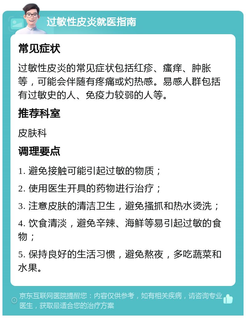 过敏性皮炎就医指南 常见症状 过敏性皮炎的常见症状包括红疹、瘙痒、肿胀等，可能会伴随有疼痛或灼热感。易感人群包括有过敏史的人、免疫力较弱的人等。 推荐科室 皮肤科 调理要点 1. 避免接触可能引起过敏的物质； 2. 使用医生开具的药物进行治疗； 3. 注意皮肤的清洁卫生，避免搔抓和热水烫洗； 4. 饮食清淡，避免辛辣、海鲜等易引起过敏的食物； 5. 保持良好的生活习惯，避免熬夜，多吃蔬菜和水果。