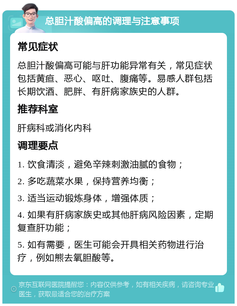 总胆汁酸偏高的调理与注意事项 常见症状 总胆汁酸偏高可能与肝功能异常有关，常见症状包括黄疸、恶心、呕吐、腹痛等。易感人群包括长期饮酒、肥胖、有肝病家族史的人群。 推荐科室 肝病科或消化内科 调理要点 1. 饮食清淡，避免辛辣刺激油腻的食物； 2. 多吃蔬菜水果，保持营养均衡； 3. 适当运动锻炼身体，增强体质； 4. 如果有肝病家族史或其他肝病风险因素，定期复查肝功能； 5. 如有需要，医生可能会开具相关药物进行治疗，例如熊去氧胆酸等。