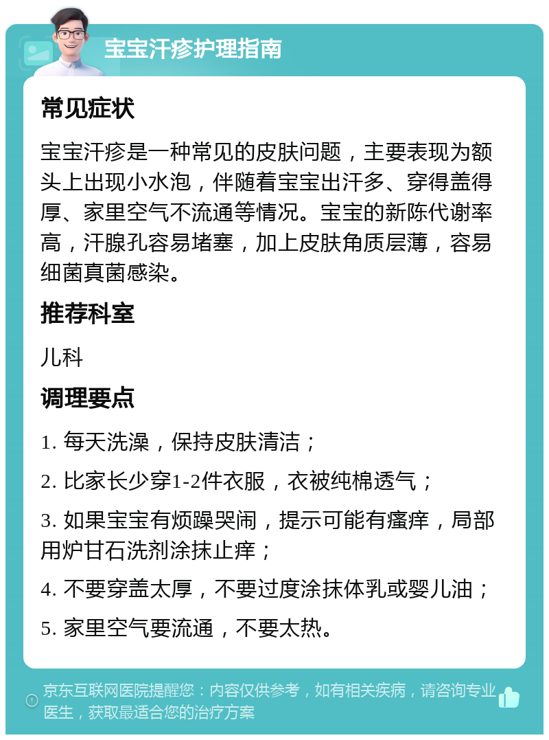 宝宝汗疹护理指南 常见症状 宝宝汗疹是一种常见的皮肤问题，主要表现为额头上出现小水泡，伴随着宝宝出汗多、穿得盖得厚、家里空气不流通等情况。宝宝的新陈代谢率高，汗腺孔容易堵塞，加上皮肤角质层薄，容易细菌真菌感染。 推荐科室 儿科 调理要点 1. 每天洗澡，保持皮肤清洁； 2. 比家长少穿1-2件衣服，衣被纯棉透气； 3. 如果宝宝有烦躁哭闹，提示可能有瘙痒，局部用炉甘石洗剂涂抹止痒； 4. 不要穿盖太厚，不要过度涂抹体乳或婴儿油； 5. 家里空气要流通，不要太热。