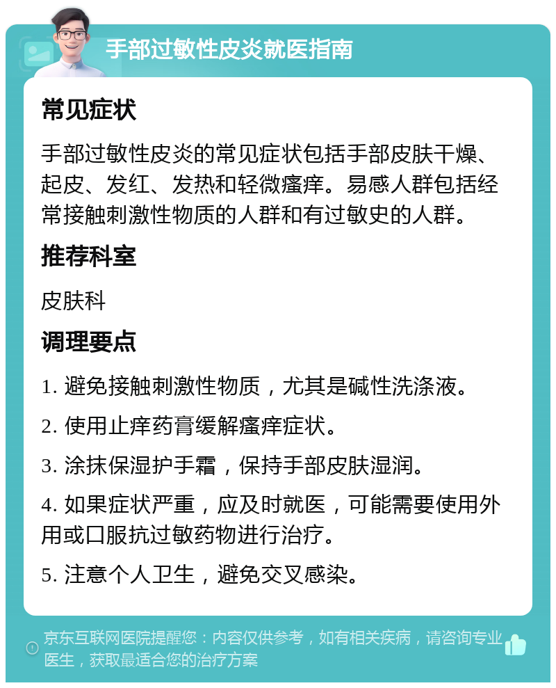 手部过敏性皮炎就医指南 常见症状 手部过敏性皮炎的常见症状包括手部皮肤干燥、起皮、发红、发热和轻微瘙痒。易感人群包括经常接触刺激性物质的人群和有过敏史的人群。 推荐科室 皮肤科 调理要点 1. 避免接触刺激性物质，尤其是碱性洗涤液。 2. 使用止痒药膏缓解瘙痒症状。 3. 涂抹保湿护手霜，保持手部皮肤湿润。 4. 如果症状严重，应及时就医，可能需要使用外用或口服抗过敏药物进行治疗。 5. 注意个人卫生，避免交叉感染。