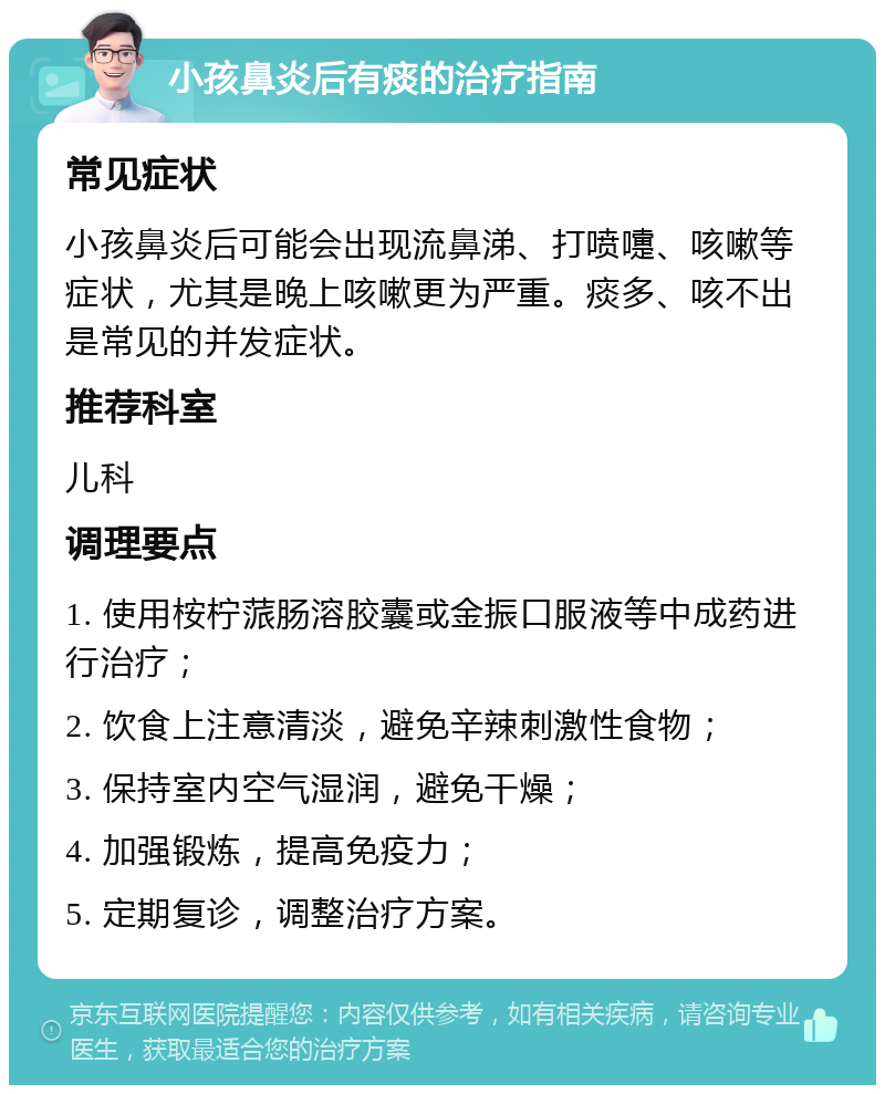 小孩鼻炎后有痰的治疗指南 常见症状 小孩鼻炎后可能会出现流鼻涕、打喷嚏、咳嗽等症状，尤其是晚上咳嗽更为严重。痰多、咳不出是常见的并发症状。 推荐科室 儿科 调理要点 1. 使用桉柠蒎肠溶胶囊或金振口服液等中成药进行治疗； 2. 饮食上注意清淡，避免辛辣刺激性食物； 3. 保持室内空气湿润，避免干燥； 4. 加强锻炼，提高免疫力； 5. 定期复诊，调整治疗方案。