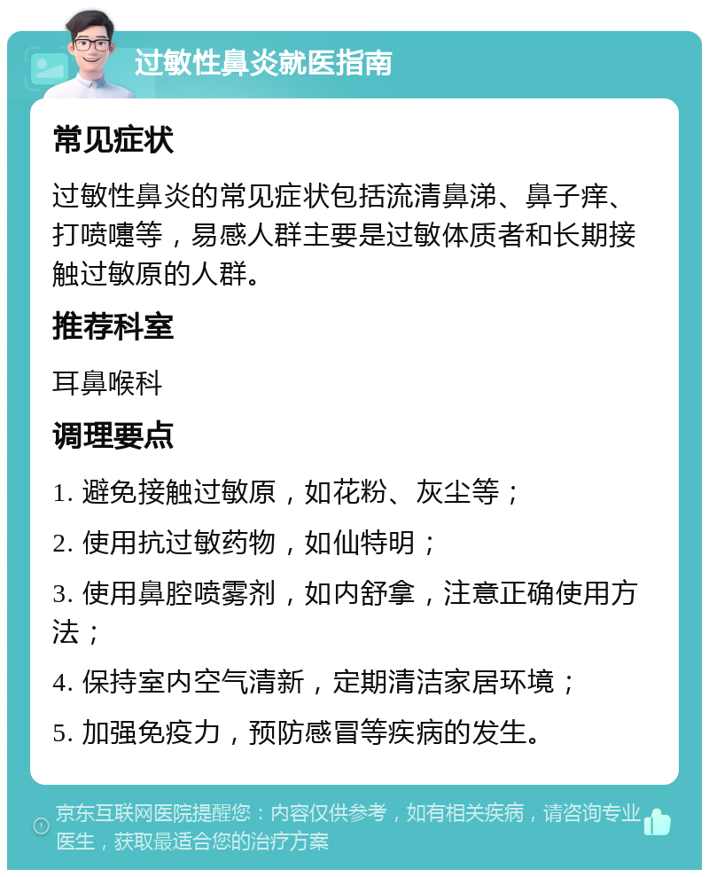 过敏性鼻炎就医指南 常见症状 过敏性鼻炎的常见症状包括流清鼻涕、鼻子痒、打喷嚏等，易感人群主要是过敏体质者和长期接触过敏原的人群。 推荐科室 耳鼻喉科 调理要点 1. 避免接触过敏原，如花粉、灰尘等； 2. 使用抗过敏药物，如仙特明； 3. 使用鼻腔喷雾剂，如内舒拿，注意正确使用方法； 4. 保持室内空气清新，定期清洁家居环境； 5. 加强免疫力，预防感冒等疾病的发生。