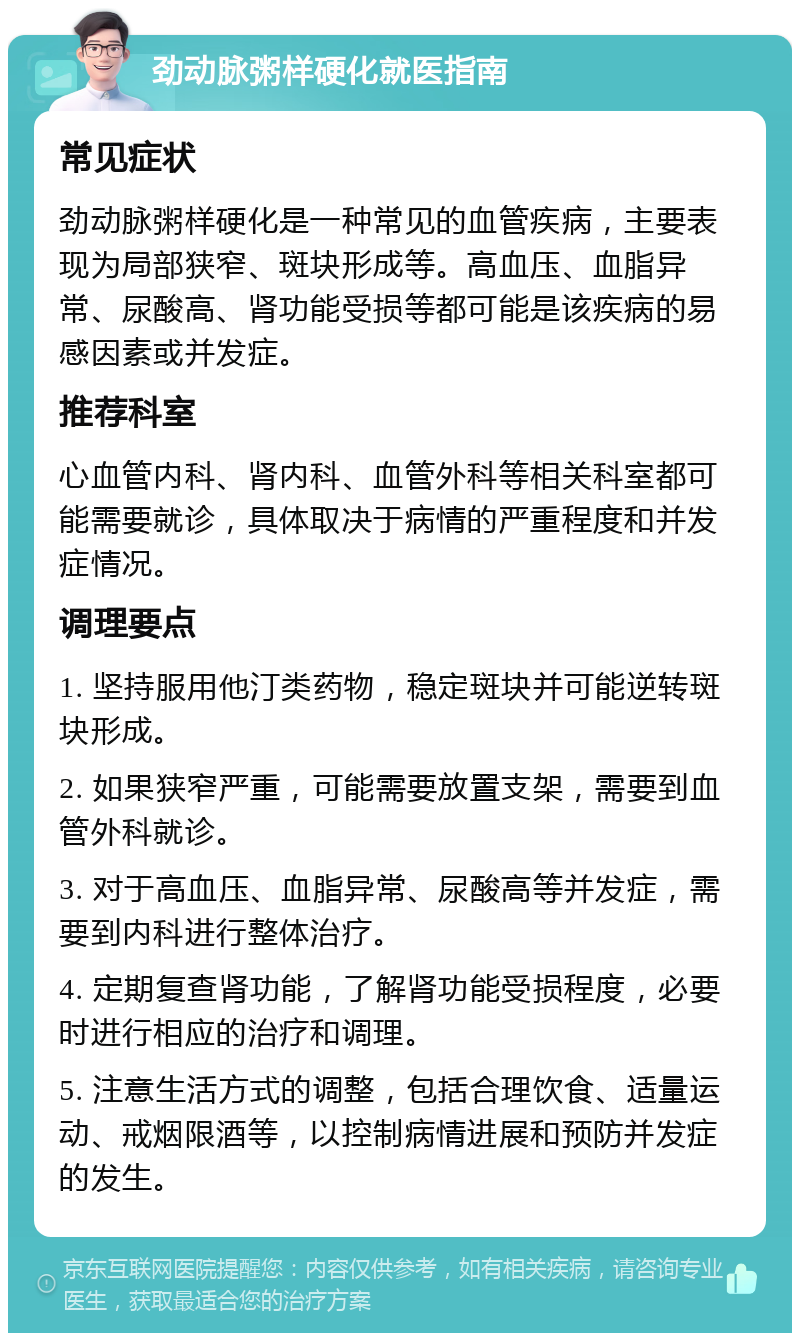 劲动脉粥样硬化就医指南 常见症状 劲动脉粥样硬化是一种常见的血管疾病，主要表现为局部狭窄、斑块形成等。高血压、血脂异常、尿酸高、肾功能受损等都可能是该疾病的易感因素或并发症。 推荐科室 心血管内科、肾内科、血管外科等相关科室都可能需要就诊，具体取决于病情的严重程度和并发症情况。 调理要点 1. 坚持服用他汀类药物，稳定斑块并可能逆转斑块形成。 2. 如果狭窄严重，可能需要放置支架，需要到血管外科就诊。 3. 对于高血压、血脂异常、尿酸高等并发症，需要到内科进行整体治疗。 4. 定期复查肾功能，了解肾功能受损程度，必要时进行相应的治疗和调理。 5. 注意生活方式的调整，包括合理饮食、适量运动、戒烟限酒等，以控制病情进展和预防并发症的发生。