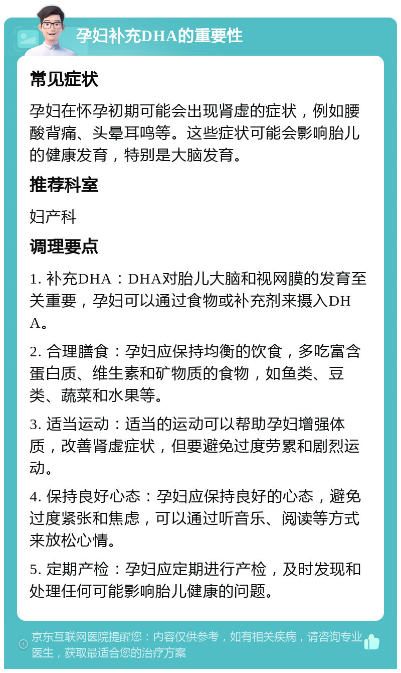 孕妇补充DHA的重要性 常见症状 孕妇在怀孕初期可能会出现肾虚的症状，例如腰酸背痛、头晕耳鸣等。这些症状可能会影响胎儿的健康发育，特别是大脑发育。 推荐科室 妇产科 调理要点 1. 补充DHA：DHA对胎儿大脑和视网膜的发育至关重要，孕妇可以通过食物或补充剂来摄入DHA。 2. 合理膳食：孕妇应保持均衡的饮食，多吃富含蛋白质、维生素和矿物质的食物，如鱼类、豆类、蔬菜和水果等。 3. 适当运动：适当的运动可以帮助孕妇增强体质，改善肾虚症状，但要避免过度劳累和剧烈运动。 4. 保持良好心态：孕妇应保持良好的心态，避免过度紧张和焦虑，可以通过听音乐、阅读等方式来放松心情。 5. 定期产检：孕妇应定期进行产检，及时发现和处理任何可能影响胎儿健康的问题。