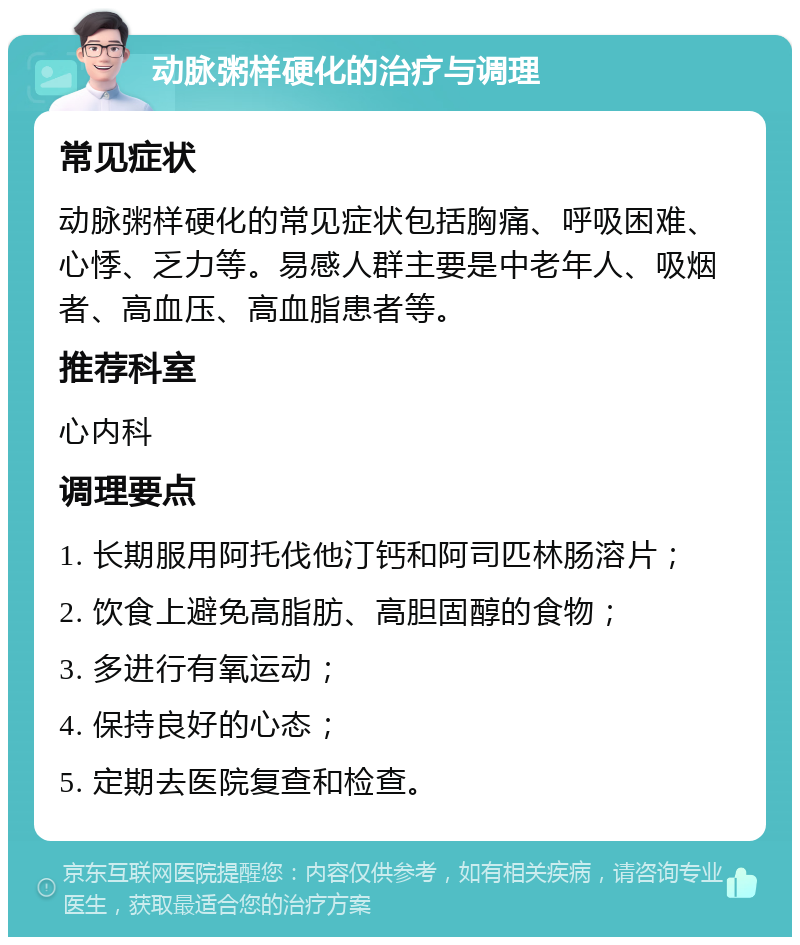 动脉粥样硬化的治疗与调理 常见症状 动脉粥样硬化的常见症状包括胸痛、呼吸困难、心悸、乏力等。易感人群主要是中老年人、吸烟者、高血压、高血脂患者等。 推荐科室 心内科 调理要点 1. 长期服用阿托伐他汀钙和阿司匹林肠溶片； 2. 饮食上避免高脂肪、高胆固醇的食物； 3. 多进行有氧运动； 4. 保持良好的心态； 5. 定期去医院复查和检查。