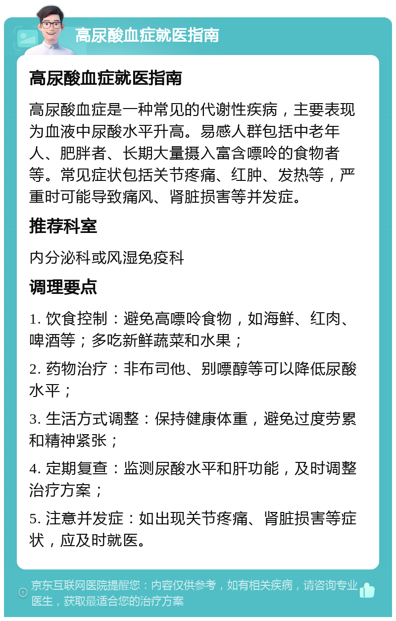 高尿酸血症就医指南 高尿酸血症就医指南 高尿酸血症是一种常见的代谢性疾病，主要表现为血液中尿酸水平升高。易感人群包括中老年人、肥胖者、长期大量摄入富含嘌呤的食物者等。常见症状包括关节疼痛、红肿、发热等，严重时可能导致痛风、肾脏损害等并发症。 推荐科室 内分泌科或风湿免疫科 调理要点 1. 饮食控制：避免高嘌呤食物，如海鲜、红肉、啤酒等；多吃新鲜蔬菜和水果； 2. 药物治疗：非布司他、别嘌醇等可以降低尿酸水平； 3. 生活方式调整：保持健康体重，避免过度劳累和精神紧张； 4. 定期复查：监测尿酸水平和肝功能，及时调整治疗方案； 5. 注意并发症：如出现关节疼痛、肾脏损害等症状，应及时就医。