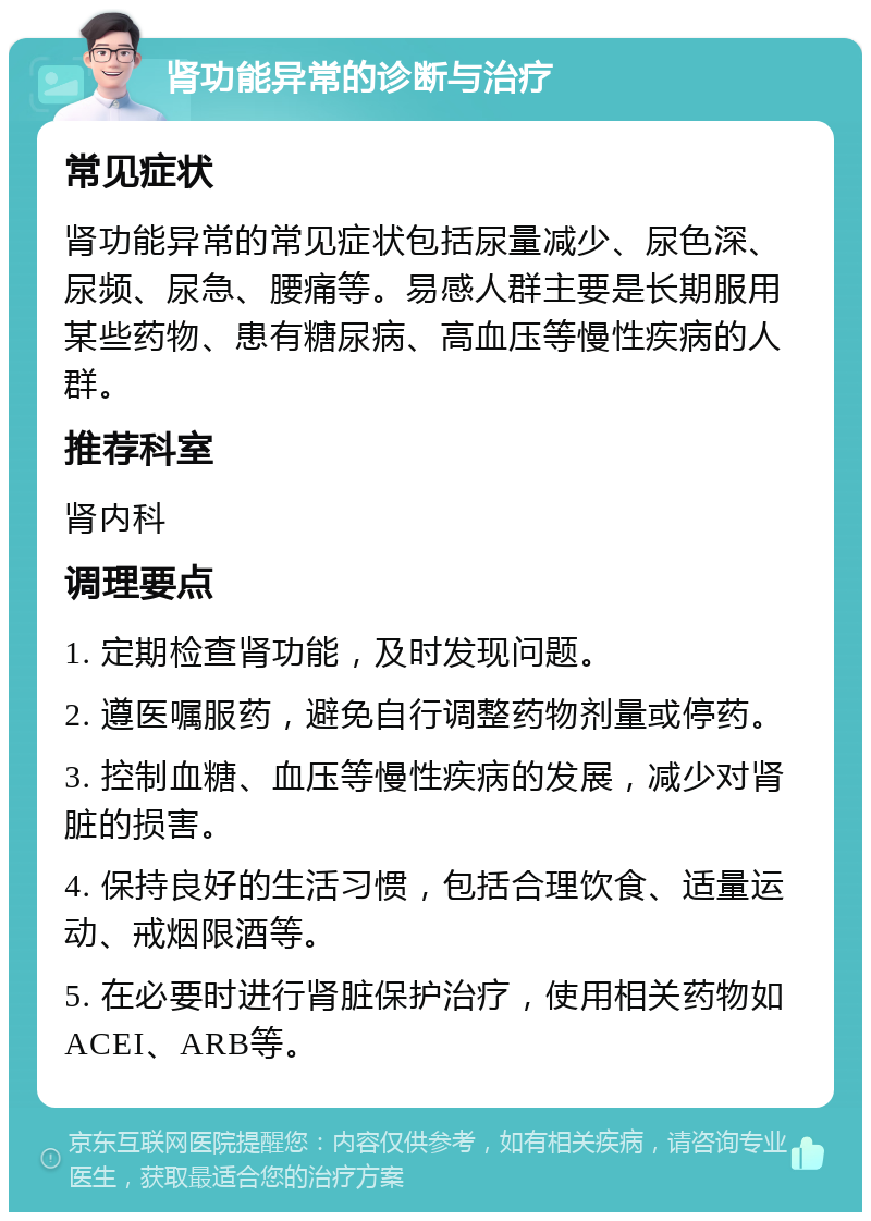 肾功能异常的诊断与治疗 常见症状 肾功能异常的常见症状包括尿量减少、尿色深、尿频、尿急、腰痛等。易感人群主要是长期服用某些药物、患有糖尿病、高血压等慢性疾病的人群。 推荐科室 肾内科 调理要点 1. 定期检查肾功能，及时发现问题。 2. 遵医嘱服药，避免自行调整药物剂量或停药。 3. 控制血糖、血压等慢性疾病的发展，减少对肾脏的损害。 4. 保持良好的生活习惯，包括合理饮食、适量运动、戒烟限酒等。 5. 在必要时进行肾脏保护治疗，使用相关药物如ACEI、ARB等。